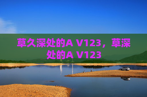 草久深处的A V123,草深处的A V123 草久深处的A V123,草深处的A V123