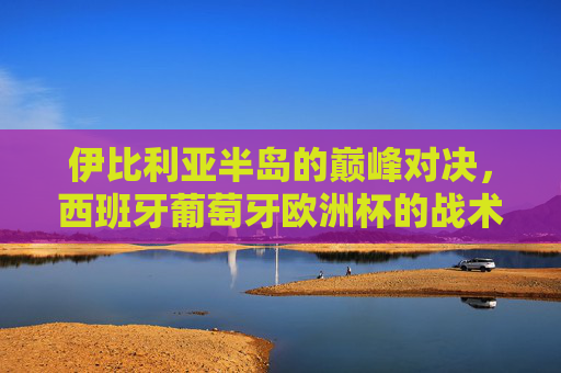 伊比利亚半岛的巅峰对决，西班牙葡萄牙欧洲杯的战术博弈与足球激情，伊比利亚半岛巅峰对决，西班牙葡萄牙欧洲杯战术博弈与足球激情
