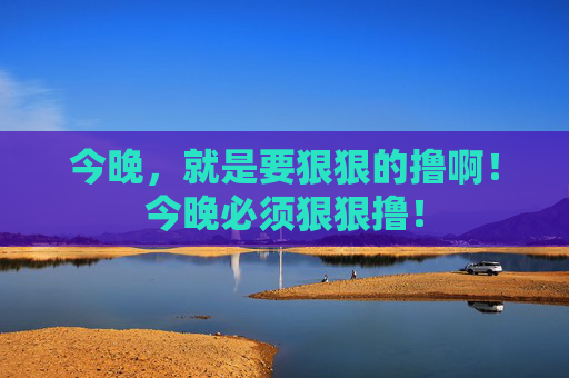 今晚,就是要狠狠的撸啊!今晚必须狠狠撸! 今晚,就是要狠狠的撸啊!今晚必须狠狠撸!