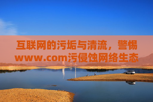 互联网的污垢与清流,警惕www.com污侵蚀网络生态,警惕网络污垢侵蚀互联网生态 互联网的污垢与清流,警惕www.com污侵蚀网络生态,警惕网络污垢侵蚀互联网生态