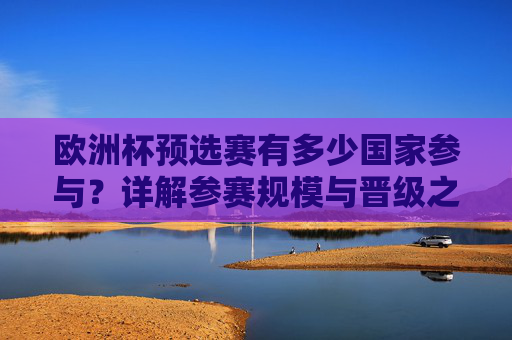 欧洲杯预选赛有多少国家参与？详解参赛规模与晋级之路，欧洲杯预选赛参赛规模与晋级之路详解