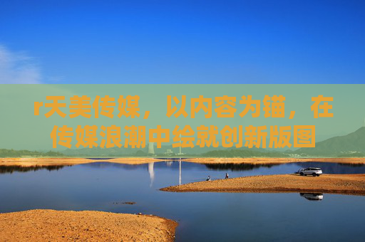 r天美传媒,以内容为锚,在传媒浪潮中绘就创新版图 r天美传媒,以内容为锚,在传媒浪潮中绘就创新版图