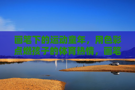 画笔下的运动童年,用色彩点燃孩子的体育热情,画笔绘运动,色彩燃童热 画笔下的运动童年,用色彩点燃孩子的体育热情,画笔绘运动,色彩燃童热