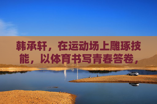 韩承轩,在运动场上雕琢技能,以体育书写青春答卷,运动场雕琢技能,体育书写青春答卷 韩承轩,在运动场上雕琢技能,以体育书写青春答卷,运动场雕琢技能,体育书写青春答卷