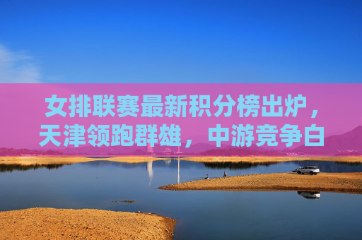 女排联赛最新积分榜出炉,天津领跑群雄,中游竞争白热化,保级区悬念犹存,女排联赛最新积分榜,天津领跑群雄,中游保级竞争白热化 女排联赛最新积分榜出炉,天津领跑群雄,中游竞争白热化,保级区悬念犹存,女排联赛最新积分榜,天津领跑群雄,中游保级竞争白热化