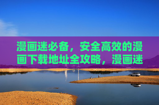 漫画迷必备,安全高效的漫画下载地址全攻略,漫画迷必备,安全高效漫画下载地址全攻略 漫画迷必备,安全高效的漫画下载地址全攻略,漫画迷必备,安全高效漫画下载地址全攻略