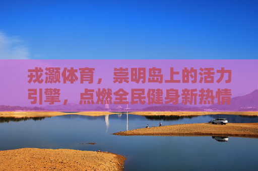 戎灏体育,崇明岛上的活力引擎,点燃全民健身新热情,戎灏体育,崇明岛活力引擎,点燃全民健身新热情 戎灏体育,崇明岛上的活力引擎,点燃全民健身新热情,戎灏体育,崇明岛活力引擎,点燃全民健身新热情
