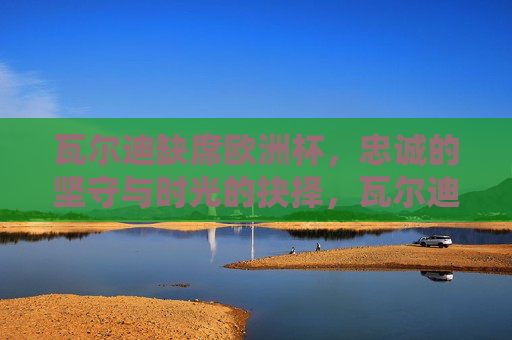 瓦尔迪缺席欧洲杯,忠诚的坚守与时光的抉择,瓦尔迪缺席欧洲杯,忠诚坚守与时光的抉择 瓦尔迪缺席欧洲杯,忠诚的坚守与时光的抉择,瓦尔迪缺席欧洲杯,忠诚坚守与时光的抉择