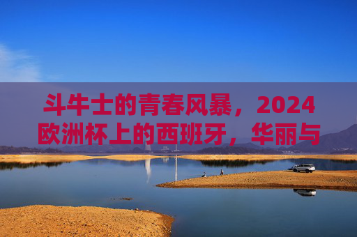斗牛士的青春风暴，2024欧洲杯上的西班牙，华丽与遗憾并存，斗牛士青春风暴，2024欧洲杯上的华丽与遗憾