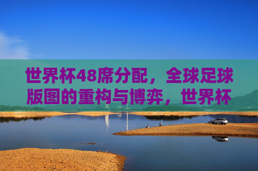 世界杯48席分配，全球足球版图的重构与博弈，世界杯48席分配，全球足球版图重构与博弈