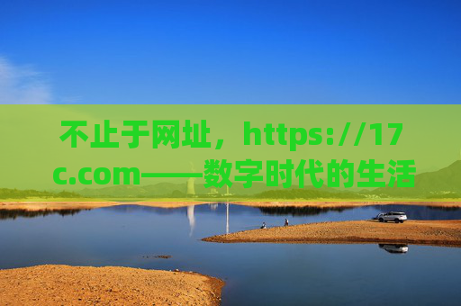 不止于网址,https://17 c.com——数字时代的生活与工作新入口 不止于网址,https://17 c.com——数字时代的生活与工作新入口