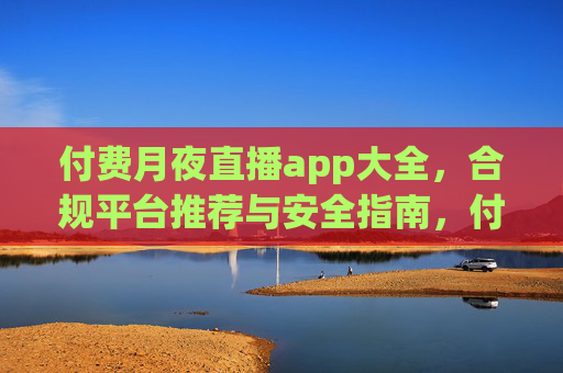 付费月夜直播app大全,合规平台推荐与安全指南,付费月夜直播app合规平台大全与安全指南 付费月夜直播app大全,合规平台推荐与安全指南,付费月夜直播app合规平台大全与安全指南