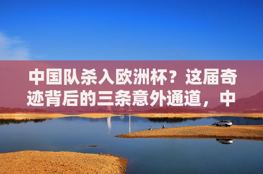 中国队杀入欧洲杯?这届奇迹背后的三条意外通道,中国队杀入欧洲杯,奇迹背后的三条意外通道 中国队杀入欧洲杯?这届奇迹背后的三条意外通道,中国队杀入欧洲杯,奇迹背后的三条意外通道