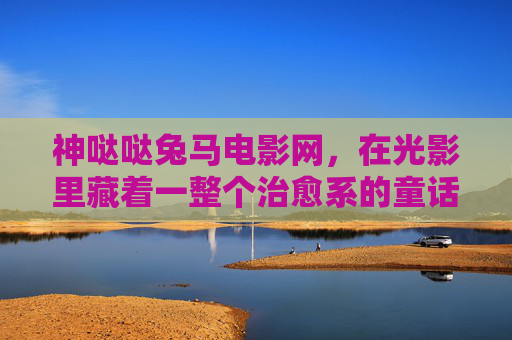 神哒哒兔马电影网,在光影里藏着一整个治愈系的童话宇宙,神哒哒兔马电影网,光影里的治愈童话宇宙 神哒哒兔马电影网,在光影里藏着一整个治愈系的童话宇宙,神哒哒兔马电影网,光影里的治愈童话宇宙