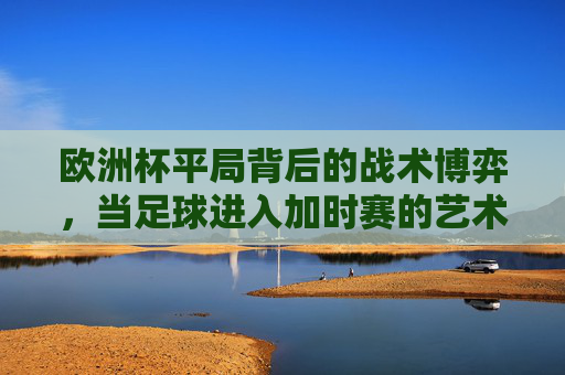 欧洲杯平局背后的战术博弈,当足球进入加时赛的艺术 欧洲杯平局背后的战术博弈,当足球进入加时赛的艺术