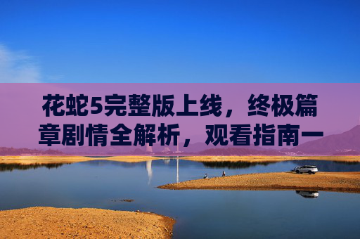 花蛇5完整版上线,终极篇章剧情全解析,观看指南一文搞定,花蛇5完整版上线,终极篇章剧情全解析与观看指南 花蛇5完整版上线,终极篇章剧情全解析,观看指南一文搞定,花蛇5完整版上线,终极篇章剧情全解析与观看指南