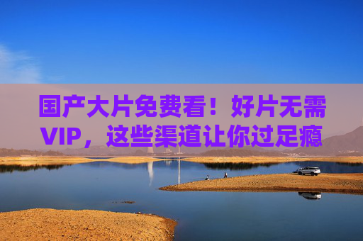 国产大片免费看!好片无需VIP,这些渠道让你过足瘾,国产大片免费看!无需VIP,这些渠道让你过足瘾 国产大片免费看!好片无需VIP,这些渠道让你过足瘾,国产大片免费看!无需VIP,这些渠道让你过足瘾