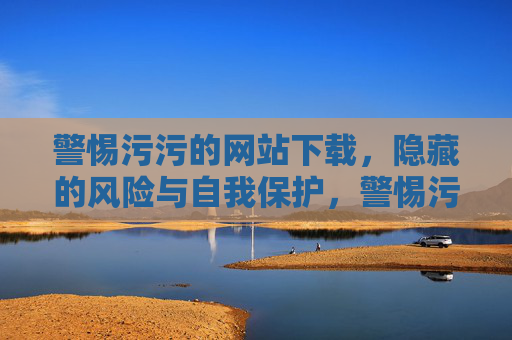 警惕污污的网站下载,隐藏的风险与自我保护,警惕污污网站下载,风险与自我保护 警惕污污的网站下载,隐藏的风险与自我保护,警惕污污网站下载,风险与自我保护