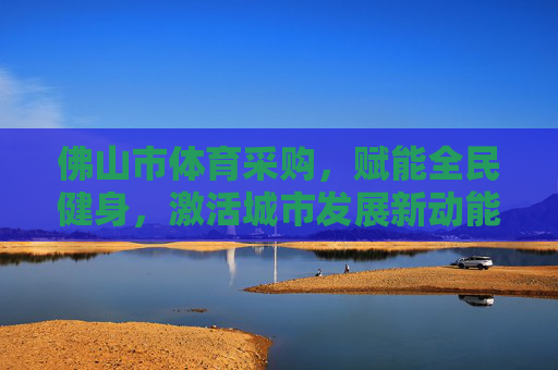 佛山市体育采购,赋能全民健身,激活城市发展新动能,佛山体育采购赋能全民健身激活城市发展新动能 佛山市体育采购,赋能全民健身,激活城市发展新动能,佛山体育采购赋能全民健身激活城市发展新动能
