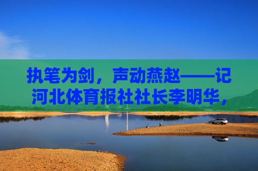 执笔为剑,声动燕赵——记河北体育报社社长李明华,执笔为剑,声动燕赵——河北体育报社社长李明华 执笔为剑,声动燕赵——记河北体育报社社长李明华,执笔为剑,声动燕赵——河北体育报社社长李明华