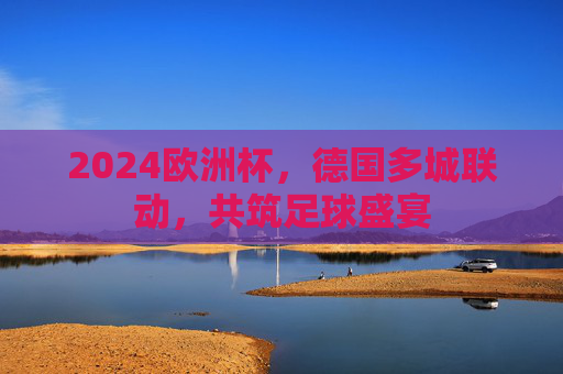 2024欧洲杯,德国多城联动,共筑足球盛宴 2024欧洲杯,德国多城联动,共筑足球盛宴