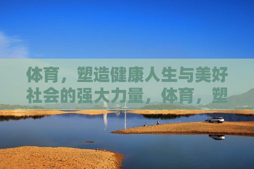 体育,塑造健康人生与美好社会的强大力量,体育,塑造健康人生与美好社会的强大力量 体育,塑造健康人生与美好社会的强大力量,体育,塑造健康人生与美好社会的强大力量
