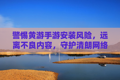警惕黄游手游安装风险，远离不良内容，守护清朗网络空间，警惕黄游手游安装风险，远离不良内容守护清朗网络空间
