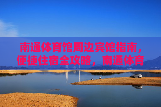 南通体育馆周边宾馆指南,便捷住宿全攻略,南通体育馆周边宾馆指南,便捷住宿全攻略 南通体育馆周边宾馆指南,便捷住宿全攻略,南通体育馆周边宾馆指南,便捷住宿全攻略