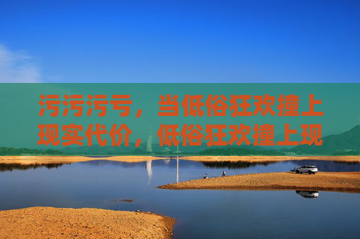 污污污亏,当低俗狂欢撞上现实代价,低俗狂欢撞上现实代价 污污污亏,当低俗狂欢撞上现实代价,低俗狂欢撞上现实代价