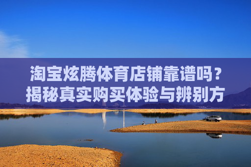 淘宝炫腾体育店铺靠谱吗?揭秘真实购买体验与辨别方法,揭秘淘宝炫腾体育店铺,真实购买体验与辨别靠谱方法 淘宝炫腾体育店铺靠谱吗?揭秘真实购买体验与辨别方法,揭秘淘宝炫腾体育店铺,真实购买体验与辨别靠谱方法