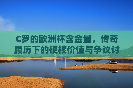 C罗的欧洲杯含金量,传奇履历下的硬核价值与争议讨论 C罗的欧洲杯含金量,传奇履历下的硬核价值与争议讨论