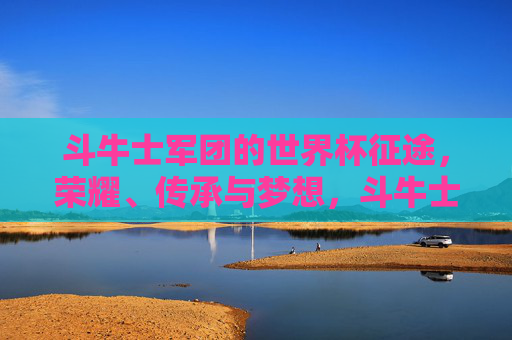 斗牛士军团的世界杯征途,荣耀、传承与梦想,斗牛士军团的世界杯征途,荣耀、传承与梦想 斗牛士军团的世界杯征途,荣耀、传承与梦想,斗牛士军团的世界杯征途,荣耀、传承与梦想