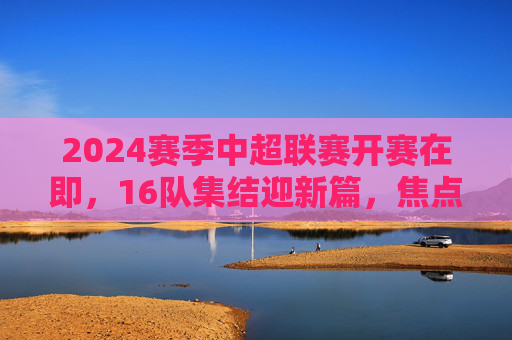 2024赛季中超联赛开赛在即,16队集结迎新篇,焦点战程与新规引期待,2024赛季中超开赛在即,16队集结迎新篇,焦点战程与新规引期待 2024赛季中超联赛开赛在即,16队集结迎新篇,焦点战程与新规引期待,2024赛季中超开赛在即,16队集结迎新篇,焦点战程与新规引期待