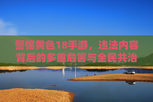 警惕黄色18手游,违法内容背后的多重危害与全民共治的清朗防线,警惕黄色18手游,违法内容多重危害与全民共治清朗防线 警惕黄色18手游,违法内容背后的多重危害与全民共治的清朗防线,警惕黄色18手游,违法内容多重危害与全民共治清朗防线
