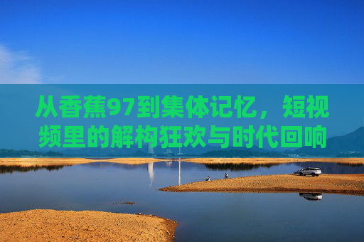 从香蕉97到集体记忆,短视频里的解构狂欢与时代回响 从香蕉97到集体记忆,短视频里的解构狂欢与时代回响