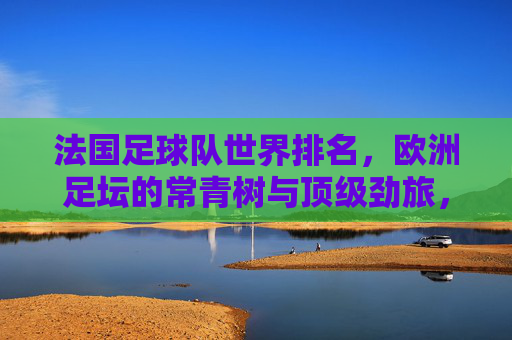 法国足球队世界排名,欧洲足坛的常青树与顶级劲旅,法国足球队,欧洲常青树与顶级劲旅,世界排名前列 法国足球队世界排名,欧洲足坛的常青树与顶级劲旅,法国足球队,欧洲常青树与顶级劲旅,世界排名前列