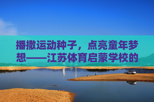 播撒运动种子,点亮童年梦想——江苏体育启蒙学校的成长之路,运动种子育梦想,江苏体育启蒙成长路 播撒运动种子,点亮童年梦想——江苏体育启蒙学校的成长之路,运动种子育梦想,江苏体育启蒙成长路