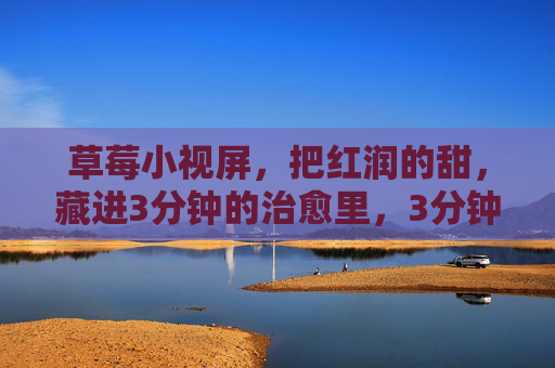 草莓小视屏,把红润的甜,藏进3分钟的治愈里,3分钟治愈小视屏,藏进红润甜的草莓 草莓小视屏,把红润的甜,藏进3分钟的治愈里,3分钟治愈小视屏,藏进红润甜的草莓