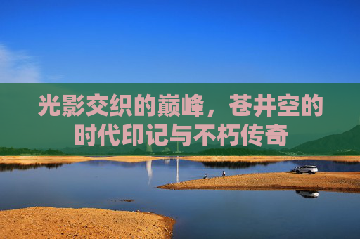 光影交织的巅峰,苍井空的时代印记与不朽传奇 光影交织的巅峰,苍井空的时代印记与不朽传奇
