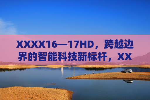 XXXX16—17HD,跨越边界的智能科技新标杆,XXXX16—17HD,跨越边界的智能科技新标杆 XXXX16—17HD,跨越边界的智能科技新标杆,XXXX16—17HD,跨越边界的智能科技新标杆