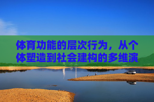 体育功能的层次行为,从个体塑造到社会建构的多维演进,体育功能的多维演进,从个体塑造到社会建构 体育功能的层次行为,从个体塑造到社会建构的多维演进,体育功能的多维演进,从个体塑造到社会建构