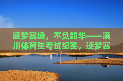 逐梦赛场,不负韶华——潢川体育生考试纪实,逐梦赛场,不负韶华——潢川体育生考试纪实 逐梦赛场,不负韶华——潢川体育生考试纪实,逐梦赛场,不负韶华——潢川体育生考试纪实