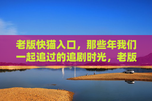 老版快猫入口,那些年我们一起追过的追剧时光,老版快猫入口,那些年我们一起追过的追剧时光 老版快猫入口,那些年我们一起追过的追剧时光,老版快猫入口,那些年我们一起追过的追剧时光