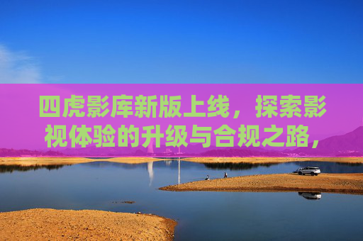 四虎影库新版上线,探索影视体验的升级与合规之路,四虎影库新版上线,体验升级与合规并行 四虎影库新版上线,探索影视体验的升级与合规之路,四虎影库新版上线,体验升级与合规并行