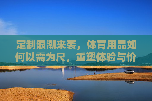 定制浪潮来袭,体育用品如何以需为尺,重塑体验与价值,体育用品定制,以需为尺重塑体验与价值 定制浪潮来袭,体育用品如何以需为尺,重塑体验与价值,体育用品定制,以需为尺重塑体验与价值