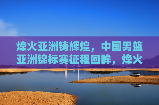 烽火亚洲铸辉煌,中国男篮亚洲锦标赛征程回眸,烽火亚洲铸辉煌,中国男篮亚锦赛征程回眸 烽火亚洲铸辉煌,中国男篮亚洲锦标赛征程回眸,烽火亚洲铸辉煌,中国男篮亚锦赛征程回眸