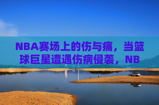 NBA赛场上的伤与痛,当篮球巨星遭遇伤病侵袭,NBA赛场,巨星的伤病之殇 NBA赛场上的伤与痛,当篮球巨星遭遇伤病侵袭,NBA赛场,巨星的伤病之殇