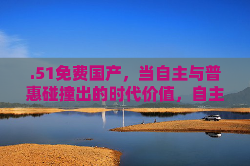 .51免费国产,当自主与普惠碰撞出的时代价值,自主普惠碰撞,国产的时代价值 .51免费国产,当自主与普惠碰撞出的时代价值,自主普惠碰撞,国产的时代价值
