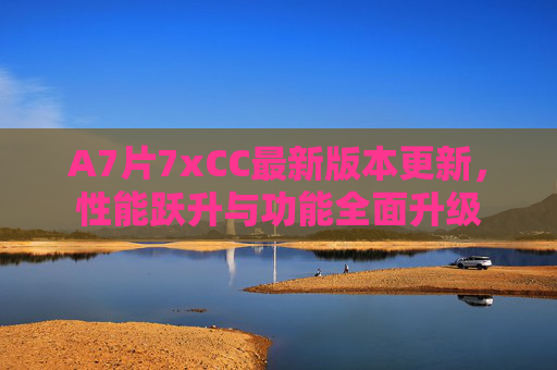 A7片7xCC最新版本更新，性能跃升与功能全面升级