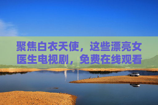 聚焦白衣天使,这些漂亮女医生电视剧,免费在线观看最值得收藏!聚焦白衣天使,免费在线观看,最值得收藏的女医生剧! 聚焦白衣天使,这些漂亮女医生电视剧,免费在线观看最值得收藏!聚焦白衣天使,免费在线观看,最值得收藏的女医生剧!